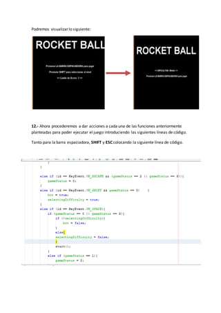 Podremos visualizar lo siguiente:
12.- Ahora procederemos a dar acciones a cada una de las funciones anteriormente
planteadas para poder ejecutar el juego introduciendo las siguientes líneas de código.
Tanto para la barra espaciadora, SHIFT y ESC colocando la siguiente línea de código.
 