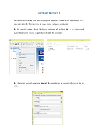 INFORME TÉCNICO 3
Para finalizar haremos que nuestro juego se ejecute a través de un archivo tipo .EXE,
esto para acceder directamente al juego como cualquier otro juego.
1.- En nuestro juego, desde NetBeans creamos el archivo .jar y se almacenará
automáticamente en una carpeta llamada dist del proyecto.
2.- Haciendo uso del programa Launch 4j, procedemos a convertir el archivo .jar en
.exe.
 
