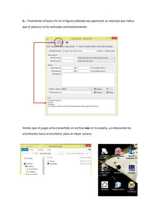 5.- Finalmente al hacer clic en la figura señalada nos aparecerá un mensaje que indica
que el proceso se ha realizado satisfactoriamente.
Vemos que el juego se ha convertido en archivo exe en la carpeta, y si deseamos los
arrastramos hacia el escritorio, para un mejor acceso.
 