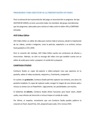 PROGRAMAS PARA EJECUTAR EL LA PRESENTACIÓN EN VIDEO
Para la realización de la presentación del juego se necesitará de un programa de tipo
(EDITOR DE VIDEO), en este caso entre todos los miembros del grupo consideramos
que los programas adecuados para realizar el video serán el editor AVS y CAMTASIA
ESTUDIO.
AVS Video Editor
AVS Video Editor un editor de video para realizar todo el proceso, desde la importación
de los vídeos, sonido e imágenes, crear la película, exportarla a un archivo, incluso
hasta grabarla a CD o DVD.
Para la creación del montaje, AVS Video Editor cuenta con centenares de efectos y
transiciones. Además, no sólo se encarga del vídeo sino que también cuenta con un
editor de audio para cortar y preparar el sonido de tu proyecto.
CAMTASIA STUDIO
Camtasia Studio es capaz de capturar a vídeo cualquier cosa que aparezca en tu
pantalla, editar el vídeo resultante, mejorarlo y, finalmente, compartirlo.
En cuanto a la grabación, Camtasia Studio permite capturar una ventana, una zona o la
pantalla completa. Es capaz de capturar audio, recoger la imagen de una cámara web e
incluso se atreve con un PowerPoint. Lógicamente, los posibilidades son muchas.
Si hablamos de edición, Camtasia Studio ofrece funciones para hacer zoom, añadir
audio, crear efectos de transición e incluso limpiar el sonido de ruidos.
Por último, al exportar, encontrarás que con Camtasia Studio puedes publicar tu
creación en Flash, QuickTime, AVI, prepararlo para web, CD o incluso DVD.
 