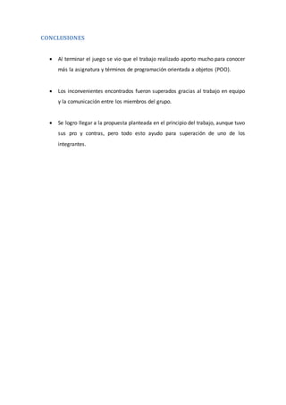 CONCLUSIONES
 Al terminar el juego se vio que el trabajo realizado aporto mucho para conocer
más la asignatura y términos de programación orientada a objetos (POO).
 Los inconvenientes encontrados fueron superados gracias al trabajo en equipo
y la comunicación entre los miembros del grupo.
 Se logro llegar a la propuesta planteada en el principio del trabajo, aunque tuvo
sus pro y contras, pero todo esto ayudo para superación de uno de los
integrantes.
 