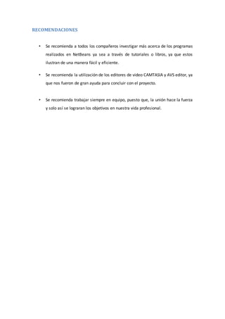 RECOMENDACIONES
• Se recomienda a todos los compañeros investigar más acerca de los programas
realizados en NetBeans ya sea a través de tutoriales o libros, ya que estos
ilustran de una manera fácil y eficiente.
• Se recomienda la utilización de los editores de video CAMTASIA y AVS editor, ya
que nos fueron de gran ayuda para concluir con el proyecto.
• Se recomienda trabajar siempre en equipo, puesto que, la unión hace la fuerza
y solo así se lograran los objetivos en nuestra vida profesional.
 