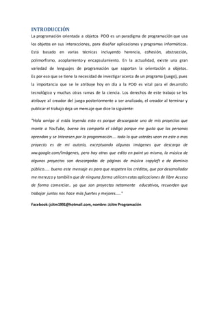 INTRODUCCIÓN
La programación orientada a objetos POO es un paradigma de programación que usa
los objetos en sus interacciones, para diseñar aplicaciones y programas informáticos.
Está basado en varias técnicas incluyendo herencia, cohesión, abstracción,
polimorfismo, acoplamiento y encapsulamiento. En la actualidad, existe una gran
variedad de lenguajes de programación que soportan la orientación a objetos.
Es por eso que se tiene la necesidad de investigar acerca de un programa (juego), pues
la importancia que se le atribuye hoy en día a la POO es vital para el desarrollo
tecnológico y muchas otras ramas de la ciencia. Los derechos de este trabajo se les
atribuye al creador del juego posteriormente a ser analizado, el creador al terminar y
publicar el trabajo deja un mensaje que dice lo siguiente:
"Hola amigo si estás leyendo esto es porque descargaste uno de mis proyectos que
monte a YouTube, buena les comparto el código porque me gusta que las personas
aprendan y se Interesen por la programación.... todo lo que ustedes vean en este o mas
proyecto es de mi autoría, exceptuando algunas imágenes que descargo de
ww.google.com/imágenes, pero hay otras que edito en paint yo mismo, la música de
algunos proyectos son descargadas de páginas de música copyleft o de dominio
público..... bueno este mensaje es para que respeten los créditos, que por desarrollador
me merezco y también que de ninguna forma utilicen estas aplicaciones de libre Acceso
de forma comerciar.. ya que son proyectos netamente educativos, recuerden que
trabajar juntos nos hace más fuertes y mejores....."
Facebook: jcitm1991@hotmail.com, nombre: Jcitm Programación
 
