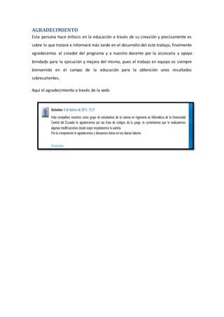 AGRADECIMIENTO
Esta persona hace énfasis en la educación a través de su creación y precisamente es
sobre lo que tratará e informará más tarde en el desarrollo del este trabajo, finalmente
agradecemos al creador del programa y a nuestro docente por la accesoria y apoyo
brindado para la ejecución y mejora del mismo, pues el trabajo en equipo es siempre
bienvenido en el campo de la educación para la obtención unos resultados
sobresalientes.
Aquí el agradecimiento a través de la web:
 