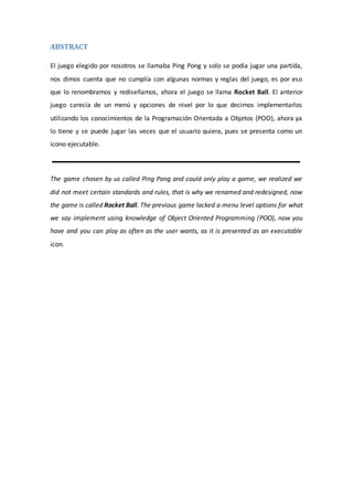 ABSTRACT
El juego elegido por nosotros se llamaba Ping Pong y solo se podía jugar una partida,
nos dimos cuenta que no cumplía con algunas normas y reglas del juego, es por eso
que lo renombramos y rediseñamos, ahora el juego se llama Rocket Ball. El anterior
juego carecía de un menú y opciones de nivel por lo que decimos implementarlos
utilizando los conocimientos de la Programación Orientada a Objetos (POO), ahora ya
lo tiene y se puede jugar las veces que el usuario quiera, pues se presenta como un
icono ejecutable.
The game chosen by us called Ping Pong and could only play a game, we realized we
did not meet certain standards and rules, that is why we renamed and redesigned, now
the game is called Rocket Ball. The previous game lacked a menu level options for what
we say implement using knowledge of Object Oriented Programming (POO), now you
have and you can play as often as the user wants, as it is presented as an executable
icon.
 