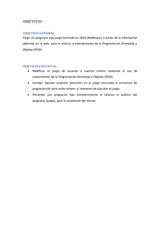 OBJETIVOS
OBJETIVO GENERAL
Elegir un programa tipo juego realizado en JAVA (NetBeans), a través de la información
obtenida en la web para el análisis y entendimiento de la Programación Orientada a
Objetos (POO)
OBJETIVOS ESPECÍFICOS
 Modificar el juego de acuerdo a nuestro criterio mediante el uso de
conocimiento de la Programación Orientada a Objetos (POO).
 Corregir algunos aspectos presentes en el juego revisando la estructura de
programación para evitar errores al momento de ejecutar el juego.
 Presentar una propuesta tipo entretenimiento al concluir el análisis del
programa (juego), para la aceptación del mismo.
 