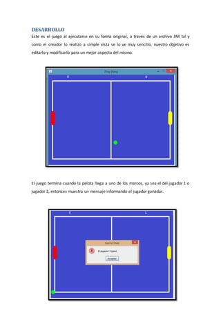 DESARROLLO
Este es el juego al ejecutarse en su forma original, a través de un archivo JAR tal y
como el creador lo realizo a simple vista se lo ve muy sencillo, nuestro objetivo es
editarlo y modificarlo para un mejor aspecto del mismo.
El juego termina cuando la pelota llega a uno de los marcos, ya sea el del jugador 1 o
jugador 2, entonces muestra un mensaje informando el jugador ganador.
 
