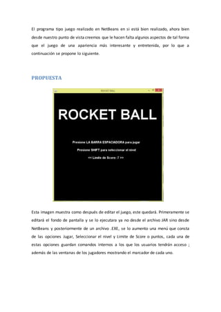 El programa tipo juego realizado en NetBeans en si está bien realizado, ahora bien
desde nuestro punto de vista creemos que le hacen falta algunos aspectos de tal forma
que el juego de una apariencia más interesante y entretenida, por lo que a
continuación se propone lo siguiente.
PROPUESTA
Esta imagen muestra como después de editar el juego, este quedará. Primeramente se
editará el fondo de pantalla y se lo ejecutara ya no desde el archivo JAR sino desde
NetBeans y posteriormente de un archivo .EXE, se lo aumento una menú que consta
de las opciones Jugar, Seleccionar el nivel y Limite de Score o puntos, cada una de
estas opciones guardan comandos internos a los que los usuarios tendrán acceso ;
además de las ventanas de los jugadores mostrando el marcador de cada uno.
 
