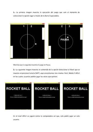 1.- La primera imagen muestra la ejecución del juego que sale al momento de
seleccionar la opción Jugar a través de la Barra Espaciadora.
Mientras que la segunda muestra el juego en Pausa.
2.- La siguiente imagen muestra el contenido de la opción Seleccionar el Nivel que se
muestra al presionar la tecla SHIFT, aquí encontramos tres niveles: Fácil, Medio Y difícil
en los cuales usuarios podrán jugar las veces que quieran.
En el nivel difícil se jugará contra la computadora así que, solo podrá jugar un solo
usuario.
 