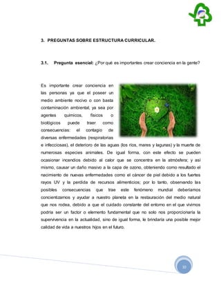 10
3. PREGUNTAS SOBRE ESTRUCTURA CURRICULAR.
3.1. Pregunta esencial: ¿Por qué es importantes crear conciencia en la gente?
Es importante crear conciencia en
las personas ya que el poseer un
medio ambiente nocivo o con basta
contaminación ambiental, ya sea por
agentes químicos, físicos o
biológicos puede traer como
consecuencias: el contagio de
diversas enfermedades (respiratorias
e infecciosas), el deterioro de las aguas (los ríos, mares y lagunas) y la muerte de
numerosas especies animales. De igual forma, con este efecto se pueden
ocasionar incendios debido al calor que se concentra en la atmósfera; y así
mismo, causar un daño masivo a la capa de ozono, obteniendo como resultado el
nacimiento de nuevas enfermedades como el cáncer de piel debido a los fuertes
rayos UV y la perdida de recursos alimenticios; por lo tanto, observando las
posibles consecuencias que trae este fenómeno mundial deberíamos
concientizarnos y ayudar a nuestro planeta en la restauración del medio natural
que nos rodea, debido a que el cuidado constante del entorno en el que vivimos
podría ser un factor o elemento fundamental que no solo nos proporcionaría la
supervivencia en la actualidad, sino de igual forma, le brindaría una posible mejor
calidad de vida a nuestros hijos en el futuro.
 