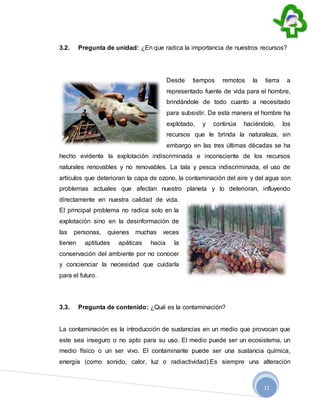 11
3.2. Pregunta de unidad: ¿En que radica la importancia de nuestros recursos?
Desde tiempos remotos la tierra a
representado fuente de vida para el hombre,
brindándole de todo cuanto a necesitado
para subsistir. De esta manera el hombre ha
explotado, y continúa haciéndolo, los
recursos que le brinda la naturaleza, sin
embargo en las tres últimas décadas se ha
hecho evidente la explotación indiscriminada e inconsciente de los recursos
naturales renovables y no renovables. La tala y pesca indiscriminada, el uso de
artículos que deterioran la capa de ozono, la contaminación del aire y del agua son
problemas actuales que afectan nuestro planeta y lo deterioran, influyendo
directamente en nuestra calidad de vida.
El principal problema no radica solo en la
explotación sino en la desinformación de
las personas, quienes muchas veces
tienen aptitudes apáticas hacia la
conservación del ambiente por no conocer
y concienciar la necesidad que cuidarla
para el futuro.
3.3. Pregunta de contenido: ¿Qué es la contaminación?
La contaminación es la introducción de sustancias en un medio que provocan que
este sea inseguro o no apto para su uso. El medio puede ser un ecosistema, un
medio físico o un ser vivo. El contaminante puede ser una sustancia química,
energía (como sonido, calor, luz o radiactividad).Es siempre una alteración
 