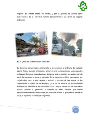 12
negativa del estado natural del medio, y por lo general, se genera como
consecuencia de la actividad humana considerándose una forma de impacto
ambiental.
3.3.1. ¿Qué es contaminación ambiental?
Se denomina contaminación ambiental a la presencia en el ambiente de cualquier
agente (físico, químico o biológico) o bien de una combinación de varios agentes
en lugares, formas y concentraciones tales que sean o puedan ser nocivos para la
salud, la seguridad o para el bienestar de la población, o bien, que puedan ser
perjudiciales para la vida vegetal o animal, o impidan el uso normal de las
propiedades y lugares de recreación y goce de los mismos. La contaminación
ambiental es también la incorporación a los cuerpos receptores de sustancias
sólidas, liquidas o gaseosas, o mezclas de ellas, siempre que alteren
desfavorablemente las condiciones naturales del mismo, o que puedan afectar la
salud, la higiene o el bienestar del público.
 