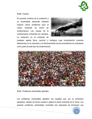 13
3.3.2. Causas.
El aumento continuo de la población y
un incontrolado desarrollo industrial
originan serios problemas para el
medio ambiente en forma de
contaminación. Las causas de la
contaminación ambiental son variadas.
La presencia en el ambiente de
cualquier agente físico, químico o biológico cuya concentración ocasione
alteraciones en la estructura y el funcionamiento de los ecosistemas se consideran
como parte de este tipo de contaminación.
3.3.3. Problemas ambientales globales.
Los problemas ambientales globales son aquellos que, por su dimensión
planetaria, afectan de forma mundial o global al medio ambiente de la Tierra. Los
grandes problemas ambientales mundiales han alcanzado tal dimensión que
 