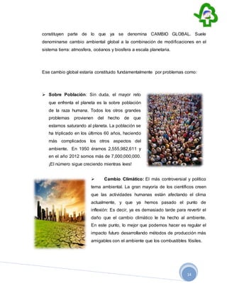 14
constituyen parte de lo que ya se denomina CAMBIO GLOBAL. Suele
denominarse cambio ambiental global a la combinación de modificaciones en el
sistema tierra: atmosfera, océanos y biosfera a escala planetaria.
Ese cambio global estaría constituido fundamentalmente por problemas como:
 Sobre Población: Sin duda, el mayor reto
que enfrenta el planeta es la sobre población
de la raza humana. Todos los otros grandes
problemas provienen del hecho de que
estamos saturando al planeta. La población se
ha triplicado en los últimos 60 años, haciendo
más complicados los otros aspectos del
ambiente. En 1950 éramos 2,555,982,611 y
en el año 2012 somos más de 7,000,000,000.
¡El número sigue creciendo mientras lees!
 Cambio Climático: El más controversial y político
tema ambiental. La gran mayoría de los científicos creen
que las actividades humanas están afectando el clima
actualmente, y que ya hemos pasado el punto de
inflexión: Es decir, ya es demasiado tarde para revertir el
daño que el cambio climático le ha hecho al ambiente.
En este punto, lo mejor que podemos hacer es regular el
impacto futuro desarrollando métodos de producción más
amigables con el ambiente que los combustibles fósiles.
 