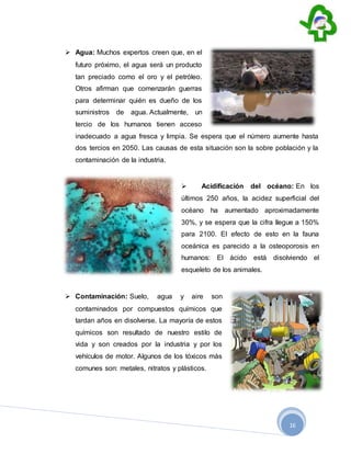 16
 Agua: Muchos expertos creen que, en el
futuro próximo, el agua será un producto
tan preciado como el oro y el petróleo.
Otros afirman que comenzarán guerras
para determinar quién es dueño de los
suministros de agua. Actualmente, un
tercio de los humanos tienen acceso
inadecuado a agua fresca y limpia. Se espera que el número aumente hasta
dos tercios en 2050. Las causas de esta situación son la sobre población y la
contaminación de la industria.
 Acidificación del océano: En los
últimos 250 años, la acidez superficial del
océano ha aumentado aproximadamente
30%, y se espera que la cifra llegue a 150%
para 2100. El efecto de esto en la fauna
oceánica es parecido a la osteoporosis en
humanos: El ácido está disolviendo el
esqueleto de los animales.
 Contaminación: Suelo, agua y aire son
contaminados por compuestos químicos que
tardan años en disolverse. La mayoría de estos
químicos son resultado de nuestro estilo de
vida y son creados por la industria y por los
vehículos de motor. Algunos de los tóxicos más
comunes son: metales, nitratos y plásticos.
 
