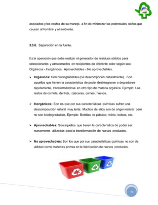 19
asociados y los costos de su manejo, a fin de minimizar los potenciales daños que
causan al hombre y al ambiente.
3.3.6. Separación en la fuente.
Es la operación que debe realizar el generador de residuos sólidos para
seleccionarlos y almacenarlos en recipientes de diferente color según sea:
Orgánicos - Inorgánicos, Aprovechables - No aprovechables.
 Orgánicos: Son biodegradables (Se descomponen naturalmente). Son
aquellos que tienen la característica de poder desintegrarse o degradarse
rápidamente, transformándose en otro tipo de materia orgánica. Ejemplo: Los
restos de comida, de fruta, cáscaras, carnes, huevos.
 Inorgánicos: Son los que por sus características químicas sufren una
descomposición natural muy lenta. Muchos de ellos son de origen natural pero
no son biodegradables. Ejemplo: Botellas de plástico, vidrio, bolsas, etc.
 Aprovechables: Son aquellos que tienen la característica de poder ser
nuevamente utilizados para la transformación de nuevos productos.
 No aprovechables: Son los que por sus características químicas no son de
utilidad como materias primas en la fabricación de nuevos productos.
 