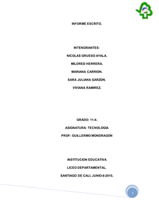 2
INFORME ESCRITO.
INTENGRANTES:
NICOLAS GRUESO AYALA.
MILDRED HERRERA.
MARIANA CARRION.
SARA JULIANA GARZON.
VIVIANA RAMIREZ.
GRADO: 11-4.
ASIGNATURA: TECNOLOGIA
PROF: GUILLERMO MONDRAGON
INSTITUCION EDUCATIVA
LICEO DEPARTAMENTAL.
SANTIAGO DE CALI, JUNIO-8-2015.
 