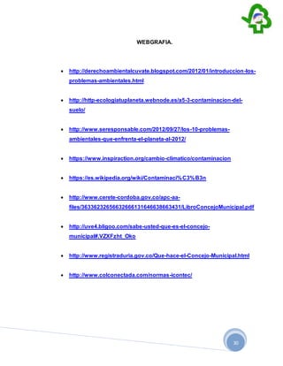 30
WEBGRAFIA.
 http://derechoambientalcuvate.blogspot.com/2012/01/introduccion-los-
problemas-ambientales.html
 http://http-ecologiatuplaneta.webnode.es/a5-3-contaminacion-del-
suelo/
 http://www.seresponsable.com/2012/09/27/los-10-problemas-
ambientales-que-enfrenta-el-planeta-al-2012/
 https://www.inspiraction.org/cambio-climatico/contaminacion
 https://es.wikipedia.org/wiki/Contaminaci%C3%B3n
 http://www.cerete-cordoba.gov.co/apc-aa-
files/36336232656632666131646638663431/LibroConcejoMunicipal.pdf
 http://uve4.bligoo.com/sabe-usted-que-es-el-concejo-
municipal#.VZXFzht_Oko
 http://www.registraduria.gov.co/Que-hace-el-Concejo-Municipal.html
 http://www.colconectada.com/normas-icontec/
 