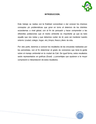 5
INTRODUCCION.
Este trabajo se realiza con la finalidad concientizar o dar conocer los diversos
conceptos y/o problemáticas que giran en torno al deterioro de los distintos
ecosistemas a nivel global, con el fin de persuadir y hacer comprender a las
diferentes poblaciones que el medio ambiente es importante ya que es todo
aquello que nos rodea y que debemos cuidar de él, para así mantener nuestro
entorno (ciudad, colegio, hogar, etc.) limpio, fresco y lleno de vida.
Por otra parte, daremos a conocer los resultados de las encuestas realizadas por
los periodistas, con el fin determinar el grado de conciencia que tiene la gente
sobre el manejo ambiental en la ciudad de Cali. De igual forma, estos resultados
serán representados en graficas (Excel) y porcentajes que ayudaran a la mayor
compresión e interpretación de estos resultados.
 