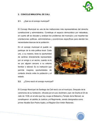 7
2. CONCEJO MINUCIPAL DE CALI.
2.1. ¿Qué es el concejo municipal?
El Concejo Municipal es una de las instituciones más representativas del derecho
constitucional y administrativo. Constituye el espacio democrático por naturaleza,
en cuanto allí se discuten y analizan los problemas del municipio y se imparten las
orientaciones políticas, administrativas y económicas específicas para atender las
necesidades básicas de la población.
En el concejo municipal el pueblo es
partícipe de la vida política local. Cada
uno, a su manera, tiene la oportunidad
de sentirse directamente representado
por un amigo o un vecino, cuando no lo
es por alguien cercano a su entorno
familiar o laboral. Es la institución que
permite mayores oportunidades de
contacto directo entre la población y el
estado.
2.2. ¿Cómo nació el concejo municipal?
El Concejo Municipal de Santiago de Cali nació con el municipio. Después de la
ceremonia de su fundación, oficiada por el cura doctrinero Juan de Ocaña el 25 de
Julio de 1536, en el sitio que hoy ocupa el Beteario y Templo de la Merced, se
constituyeron el cabildo, la Justicia y el Regimiento, siendo designados como
primer Alcalde Don Pedro Ayala y el Regidor Don Antón Redondo.
 