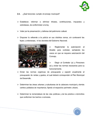 8
2.3. ¿Qué funciones cumple el concejo municipal?
 Establecer, reformar o eliminar tributos, contribuciones, impuestos y
sobretasas, de conformidad a la ley.
 Velar por la preservación y defensa del patrimonio cultural.
 Disponer lo referente a la policía en sus distintos ramos, sin contravenir las
leyes y ordenanzas, ni los decretos del Gobierno Nacional.
 Reglamentar la autorización al
Alcalde para contratar, señalando los
casos en que se requiere autorización del
Concejo.
 Elegir al Contralor (a) y Personero
(a) y dictar las normas necesarias para su
funcionamiento.
 Dictar las normas orgánicas de presupuesto y expedir anualmente el
presupuesto de rentas y gastos, el cual deberá corresponder al Plan Municipal
de Desarrollo.
 Determinar las áreas urbanas y suburbanas de la cabecera municipal y demás
centros poblados de importancia, fijando el respectivo perímetro urbano.
 Determinar la nomenclatura de las vías públicas y de los predios o domicilios
que conformen los barrios o comunas.
 