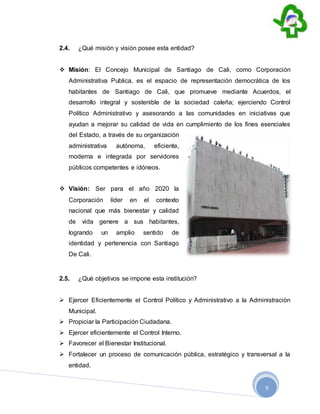 9
2.4. ¿Qué misión y visión posee esta entidad?
 Misión: El Concejo Municipal de Santiago de Cali, como Corporación
Administrativa Publica, es el espacio de representación democrática de los
habitantes de Santiago de Cali, que promueve mediante Acuerdos, el
desarrollo integral y sostenible de la sociedad caleña; ejerciendo Control
Político Administrativo y asesorando a las comunidades en iniciativas que
ayudan a mejorar su calidad de vida en cumplimiento de los fines esenciales
del Estado, a través de su organización
administrativa autónoma, eficiente,
moderna e integrada por servidores
públicos competentes e idóneos.
 Visión: Ser para el año 2020 la
Corporación líder en el contexto
nacional que más bienestar y calidad
de vida genere a sus habitantes,
logrando un amplio sentido de
identidad y pertenencia con Santiago
De Cali.
2.5. ¿Qué objetivos se impone esta institución?
 Ejercer Eficientemente el Control Político y Administrativo a la Administración
Municipal.
 Propiciar la Participación Ciudadana.
 Ejercer eficientemente el Control Interno.
 Favorecer el Bienestar Institucional.
 Fortalecer un proceso de comunicación pública, estratégico y transversal a la
entidad.
 