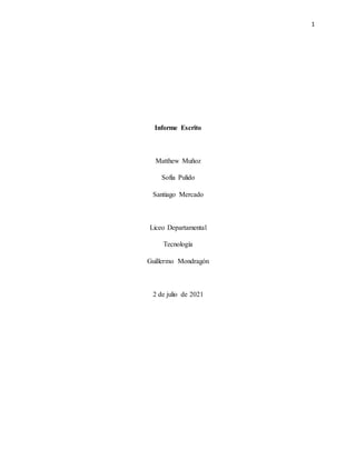 1
Informe Escrito
Matthew Muñoz
Sofía Pulido
Santiago Mercado
Liceo Departamental
Tecnología
Guillermo Mondragón
2 de julio de 2021
 