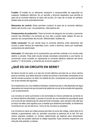 4
Fusible: El fusible es un elemento necesario e imprescindible de seguridad en
cualquier instalación eléctrica. Es un sencillo y diminuto dispositivo que permite el
paso de la corriente eléctrica al resto del circuito. En caso de no estar en perfecto
estado esta se corta automáticamente.
Elementos de control: Estos permiten conducir el paso de la corriente eléctrica
dentro del circuito y son los pulsadores, interruptores etc.
Componentes de protección: Tiene la función de asegurar los circuitos y personas
cuando hay dificultad o la corriente es muy alta y puede haber peligro de que se
quemen los componentes del circuito. Diferenciales, fusibles etc.
Cable conductor: Es por donde fluye la corriente eléctrica entre elementos del
circuito y están hechos de materiales como: cobre o aluminio, estos son materiales
conductores de electricidad.
Interruptor: El interruptor es el componente que permite controlar si el circuito está
abierto o cerrado. Para este circuito simple conectado únicamente a una fuente, la
convención usual consiste en representar la corriente eléctrica saliendo del borne
positivo "+" de la fuente, y entrando por el borne negativo "-" .
¿QUÉ ES UN CIRCUITO EN SERIE?
Se llama circuito en serie a un tipo de circuito eléctrico provisto de un único camino
para la corriente, que debe alcanzar a todos los bornes o terminales conectados en la
red de manera sucesiva, es decir uno detrás de otro, conectando sus puntos de salida
con el de entrada del siguiente.
Si lo explicamos con una metáfora hidráulica, tendremos dos o más depósitos de agua
dispuestos de manera tal que la tubería de salida de uno es la de entrada del siguiente,
y así sucesivamente.
Los circuitos en serie suministran a los terminales la misma cantidad de corriente en
la misma idéntica intensidad, y provee al circuito de una resistencia equivalente igual
a la suma de las resistencias de cada terminal conectado, pero siempre más alta que
la mayor de ellas; esto significa que a medida que añadimos terminales, la resistencia
incrementa (en vez de disminuir, como en los circuitos en paralelo).
Los circuitos en serie son útiles porque permiten la suma del voltaje, sobre todo en lo
referido a generadores; esto es, permiten acumular la potencia de la red. Por eso
ciertos aparatos emplean un número determinado de baterías para alimentarse:
porque sólo así pueden alcanzar el voltaje requerido. Caso contrario requerirían una
sola pila más potente y costosa.
 