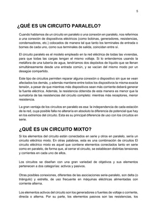 5
¿QUÉ ES UN CIRCUITO PARALELO?
Cuando hablamos de un circuito en paralelo o una conexión en paralelo, nos referimos
a una conexión de dispositivos eléctricos (como bobinas, generadores, resistencias,
condensadores, etc.) colocados de manera tal que tanto los terminales de entrada o
bornes de cada uno, como sus terminales de salida, coincidan entre sí.
El circuito paralelo es el modelo empleado en la red eléctrica de todas las viviendas,
para que todas las cargas tengan el mismo voltaje. Si lo entendemos usando la
metáfora de una tubería de agua, tendríamos dos depósitos de líquido que se llenan
simultáneamente desde una entrada común, y se vacían del mismo modo por un
desagüe compartido.
Este tipo de circuitos permiten reparar alguna conexión o dispositivo sin que se vean
afectados los demás, y además mantiene entre todos los dispositivos la misma exacta
tensión, a pesar de que mientras más dispositivos sean más corriente deberá generar
la fuente eléctrica. Además, la resistencia obtenida de esta manera es menor que la
sumatoria de las resistencias del circuito completo: mientras más receptores, menor
resistencia.
La gran ventaja de los circuitos en paralelo es esa: la independencia de cada estación
de la red, cuya posible falla no alteraría en absoluto la diferencia de potencial que hay
en los extremos del circuito. Esta es su principal diferencia de uso con los circuitos en
serie.
¿QUÉ ES UN CIRCUITO MIXTO?
Si los elementos del circuito están conectados en serie y otros en paralelo, sería un
circuito eléctrico mixto. En otras palabras, esta es una combinación de circuitos El
circuito eléctrico mixto es aquel que contiene elementos conectados tanto en serie
como en paralelo, de forma que, al cerrar el circuito, se establecen distintas tensiones
y corrientes en cada uno de ellos.
Los circuitos se diseñan con una gran variedad de objetivos y sus elementos
pertenecen a dos categorías: activos y pasivos.
Otras posibles conexiones, diferentes de las asociaciones serie-paralelo, son delta (o
triángulo) y estrella, de uso frecuente en máquinas eléctricas alimentadas con
corriente alterna.
Los elementos activos del circuito son los generadores o fuentes de voltaje o corriente,
directa o alterna. Por su parte, los elementos pasivos son las resistencias, los
 