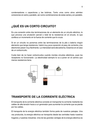 6
condensadores o capacitores y las bobinas. Tanto unos como otros admiten
conexiones en serie y paralelo, así como combinaciones de estas series y en paralelo.
¿QUÉ ES UN CORTO CIRCUITO?
Es una conexión entre dos terminaciones de un elemento de un circuito eléctrico, lo
que provoca una anulación parcial o total de la resistencia en el circuito, lo que
conlleva un incremento en la fuerza de corriente que lo cruza.
Si en un circuito no ponemos entre las terminaciones de la pila o batería ningún
elemento que tenga resistencia, habrá muy poca oposición al paso de corriente y los
electrones pasan muy fácilmente. La intensidad será elevadísima, Estamos en el caso
de un cortocircuito.
Cuida bien de no hacer cortocircuitos cuando montes circuitos eléctricos, pues los
receptores no funcionarán. La electricidad siempre lo va a poner en el camino que
menos resistencia tiene.
TRANSPORTE DE LA CORRIENTE ELÉCTRICA
El transporte de la corriente eléctrica consiste en transportar la corriente mediante los
cables de alta tensión hacia a un generador para aumentar la corriente que se pierde
por los cables.
El transporte de la energía eléctrica también forma parte de nuestros paisajes. Una
vez producida, la energía eléctrica se transporta desde las centrales hasta nuestros
hogares y nuestras industrias. Una de las grandes ventajas de la energía eléctrica es
 
