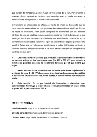 7
que es fácil de transportar, porque "viaja por los cables de la luz". Pero durante el
proceso, deben producirse cambios que permitan que en cada momento la
electricidad se transporte de la manera más adecuada.
El transporte de electricidad se efectúa a través de líneas de transporte que se
conectan a tensiones elevadas que, junto con las subestaciones eléctricas, forman
las redes de transporte. Para poder transportar la electricidad con las menores
pérdidas de energía posibles es necesario incrementar su nivel de tensión en la que
se dirigen. Las líneas de transporte o líneas de alta tensión están constituidas por un
elemento conductor (cobre o aluminio) y por los elementos de soporte (torres de alta
tensión). Éstas, una vez reducida su tensión hasta la red de distribución, conducen la
corriente eléctrica a largas distancias. Y de estas existen tres tipos de transportación
eléctrica, los que son:
1. Las de alta tensión: Una vez que producen la electricidad en las centrales,
se eleva el voltaje en los transformadores (de 100 a 500 KV) para reducir al
mínimo las pérdidas que crea la resistencia del cable por el que tendrá que
viajar.
2. Media tensión. En las subestaciones de transformación se baja la tensión
a valores de entre 3 y 30 KV al acercarse a los lugares de consumo. Los cables
pueden estar situados en el aire, entre postes, o varios metros por debajo del
suelo.
3. Baja tensión. En la proximidad de industrias y viviendas, otro
transformador disminuye la tensión hasta los niveles utilizados en estas; en los
hogares 220 V y en la industria 380 V.
REFERENCIAS
circuito en serie: https://concepto.de/circuito-en-serie/
Circuito paralelo: https://concepto.de/circuito-en-paralelo/
Circuito mixto: https://www.lifeder.com/circuito-electrico-mixto/
 