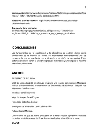 8
cortocircuito:https://www.edu.xunta.gal/espazoAbalar/sites/espazoAbalar/files
/datos/1464947843/contido/325_cortocircuito.html
Partes del circuito electrico: https://www.redeweb.com/actualidad/los-
circuitos-electricos/
Transporte de la corriente:
eléctrica:http://agrega.juntadeandalucia.es/repositorio/21122016/e5/es-
an_2016122112_9115551/33_el_transporte_de_la_energa_elctrica.html
CONCLUSIONES
Los fundamentos de la electricidad y la electrónica se podrían definir como
propiedades de la materia las cuales se implementan constantemente por los
humanos, la que se manifiesta por la atracción o repulsión de sus partes. Estos
sistemas eléctricos tienen la función de producir iluminación y función para la industria
electrónica, entre otras...
ANEXOS
REGISTRO DE REUNIÓN
El 30 de junio a las 2:30 pm el grupo programó una reunión por medio de Meet para
realizar el informe escrito “Fundamentos de Electricidad y Electrónica”, después nos
asignamos nuestros roles.
Monitora: Sara Sepúlveda
Vigía de tiempo: Sara Góngora
Periodista: Sebastián Gómez
Encargado de materiales: Leidi Caterine caro
Relator: Isabel Mendez.
Consultamos lo que se había propuesto en el taller y todos aportamos nuestras
consultas en el documento de Drive. La reunión finalizó a las 4:30 de la tarde.
BLOGS:
 