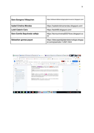 9
Sara Gongora Villaquiran https://eldesarrollotecnologicoylainnovacion.blogspot.com/
Isabel Cristina Mendez https://isabelcristinamendez.blogspot.com/
Leidi Caterin Caro https://leidi489.blogspot.com/
Sara Camila Sepulveda vallejo https://tecnouniversal2021liceo.blogspot.co
m/
Sebastian gomez payan https://elescapedigitalenlatecnologia.blogsp
ot.com/p/periodo-1-2021.html
 