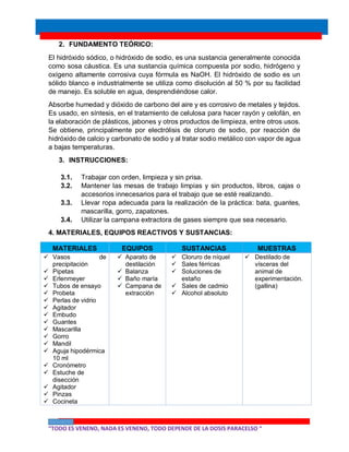 “TODO ES VENENO, NADA ES VENENO, TODO DEPENDE DE LA DOSIS PARACELSO “
2. FUNDAMENTO TEÓRICO:
El hidróxido sódico, o hidróxido de sodio, es una sustancia generalmente conocida
como sosa cáustica. Es una sustancia química compuesta por sodio, hidrógeno y
oxígeno altamente corrosiva cuya fórmula es NaOH. El hidróxido de sodio es un
sólido blanco e industrialmente se utiliza como disolución al 50 % por su facilidad
de manejo. Es soluble en agua, desprendiéndose calor.
Absorbe humedad y dióxido de carbono del aire y es corrosivo de metales y tejidos.
Es usado, en síntesis, en el tratamiento de celulosa para hacer rayón y celofán, en
la elaboración de plásticos, jabones y otros productos de limpieza, entre otros usos.
Se obtiene, principalmente por electrólisis de cloruro de sodio, por reacción de
hidróxido de calcio y carbonato de sodio y al tratar sodio metálico con vapor de agua
a bajas temperaturas.
3. INSTRUCCIONES:
3.1. Trabajar con orden, limpieza y sin prisa.
3.2. Mantener las mesas de trabajo limpias y sin productos, libros, cajas o
accesorios innecesarios para el trabajo que se esté realizando.
3.3. Llevar ropa adecuada para la realización de la práctica: bata, guantes,
mascarilla, gorro, zapatones.
3.4. Utilizar la campana extractora de gases siempre que sea necesario.
4. MATERIALES, EQUIPOS REACTIVOS Y SUSTANCIAS:
MATERIALES EQUIPOS SUSTANCIAS MUESTRAS
 Vasos de
precipitación
 Pipetas
 Erlenmeyer
 Tubos de ensayo
 Probeta
 Perlas de vidrio
 Agitador
 Embudo
 Guantes
 Mascarilla
 Gorro
 Mandil
 Aguja hipodérmica
10 ml
 Cronómetro
 Estuche de
disección
 Agitador
 Pinzas
 Cocineta
 Aparato de
destilación
 Balanza
 Baño maría
 Campana de
extracción
 Cloruro de níquel
 Sales férricas
 Soluciones de
estaño
 Sales de cadmio
 Alcohol absoluto
 Destilado de
vísceras del
animal de
experimentación.
(gallina)
 