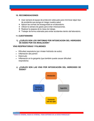 “TODO ES VENENO, NADA ES VENENO, TODO DEPENDE DE LA DOSIS PARACELSO “
10. RECOMENDACIONES
 Usar siempre el equipo de protección adecuado para minimizar algún tipo
de accidente que ponga en riesgo nuestra salud.
 Aplicar las normas de bioseguridad en el laboratorio.
 Utilizar la cámara de gases para evitar intoxicaciones.
 Realizar la asepsia de la mesa de trabajo.
 Trabajar de forma ordenada para evitar accidentes dentro del laboratorio.
11. CUESTIONARIO
1) ¿CUÁLES SON LOS SINTOMAS POR INTOXICACION DEL HIDROXIDO
DE SODIO POR VIA INHALACIÓN?
VÍAS RESPIRATORIAS Y PULMONES
 Dificultad respiratoria (por inhalar hidróxido de sodio)
 Inflamación del pulmón
 Estornudo
 Inflamación en la garganta (que también puede causar dificultad
respiratoria)
2) ¿CUÁLES SON LAS VÍAS POR INTOXICACIÓN DEL HIDROXIDO DE
SODIO?
Inhalación
Ingestión
Contacto
con los ojos
Contacto
con la piel
 