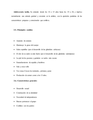 Adolescencia tardía. Se extiende desde los 14 o 15 años hasta los 19 o 20, e implica
normalmente una entrada gradual y creciente en la adultez, con la aparición paulatina de las
características psíquicas y emocionales que conlleva.
3.5.- Principales cambios
 Aumento de estatura
 Disminuye la grasa del cuerpo
 Salen espinillas (por el desarrollo de las glándulas sebáceas)
 El olor de su sudor es más fuerte (por el desarrollo de las glándulas sudoríparas)
 La piel de los pezones y genitales se vuelve más oscura
 Ensanchamiento de espalda y hombros
 Sale y crece vello
 Voz ronca Crecen los testículos, próstata y pene
 Producción de semen como a los 13 años.
3.6.- Características generales
 Desarrollo sexual
 Construcción de su identidad
 Necesidad de independencia
 Buscan pertenecer al grupo
 Conflicto con los padres
 
