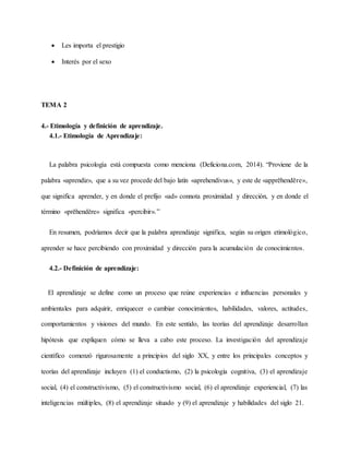  Les importa el prestigio
 Interés por el sexo
TEMA 2
4.- Etimología y definición de aprendizaje.
4.1.- Etimología de Aprendizaje:
La palabra psicología está compuesta como menciona (Deficiona.com, 2014). “Proviene de la
palabra «aprendiz», que a su vez procede del bajo latín «aprehendivus», y este de «apprĕhendĕre»,
que significa aprender, y en donde el prefijo «ad» connota proximidad y dirección, y en donde el
término «prĕhendĕre» significa «percibir».”
En resumen, podríamos decir que la palabra aprendizaje significa, según su origen etimológico,
aprender se hace percibiendo con proximidad y dirección para la acumulación de conocimientos.
4.2.- Definición de aprendizaje:
El aprendizaje se define como un proceso que reúne experiencias e influencias personales y
ambientales para adquirir, enriquecer o cambiar conocimientos, habilidades, valores, actitudes,
comportamientos y visiones del mundo. En este sentido, las teorías del aprendizaje desarrollan
hipótesis que expliquen cómo se lleva a cabo este proceso. La investigación del aprendizaje
científico comenzó rigurosamente a principios del siglo XX, y entre los principales conceptos y
teorías del aprendizaje incluyen (1) el conductismo, (2) la psicología cognitiva, (3) el aprendizaje
social, (4) el constructivismo, (5) el constructivismo social, (6) el aprendizaje experiencial, (7) las
inteligencias múltiples, (8) el aprendizaje situado y (9) el aprendizaje y habilidades del siglo 21.
 