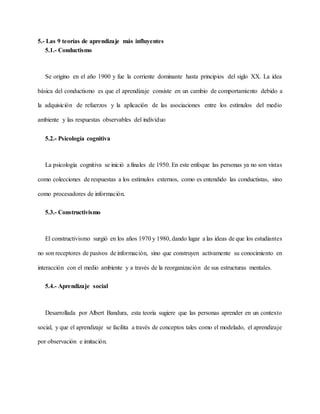5.- Las 9 teorías de aprendizaje más influyentes
5.1.- Conductismo
Se origino en el año 1900 y fue la corriente dominante hasta principios del siglo XX. La idea
básica del conductismo es que el aprendizaje consiste en un cambio de comportamiento debido a
la adquisición de refuerzos y la aplicación de las asociaciones entre los estímulos del medio
ambiente y las respuestas observables del individuo
5.2.- Psicología cognitiva
La psicología cognitiva se inició a finales de 1950. En este enfoque las personas ya no son vistas
como colecciones de respuestas a los estímulos externos, como es entendido las conductistas, sino
como procesadores de información.
5.3.- Constructivismo
El constructivismo surgió en los años 1970 y 1980, dando lugar a las ideas de que los estudiantes
no son receptores de pasivos de información, sino que construyen activamente su conocimiento en
interacción con el medio ambiente y a través de la reorganización de sus estructuras mentales.
5.4.- Aprendizaje social
Desarrollada por Albert Bandura, esta teoría sugiere que las personas aprender en un contexto
social, y que el aprendizaje se facilita a través de conceptos tales como el modelado, el aprendizaje
por observación e imitación.
 