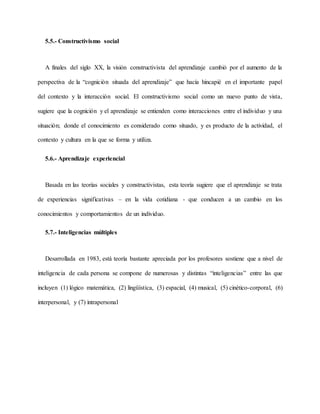 5.5.- Constructivismo social
A finales del siglo XX, la visión constructivista del aprendizaje cambió por el aumento de la
perspectiva de la “cognición situada del aprendizaje” que hacía hincapié en el importante papel
del contexto y la interacción social. El constructivismo social como un nuevo punto de vista,
sugiere que la cognición y el aprendizaje se entienden como interacciones entre el individuo y una
situación; donde el conocimiento es considerado como situado, y es producto de la actividad, el
contexto y cultura en la que se forma y utiliza.
5.6.- Aprendizaje experiencial
Basada en las teorías sociales y constructivistas, esta teoría sugiere que el aprendizaje se trata
de experiencias significativas – en la vida cotidiana - que conducen a un cambio en los
conocimientos y comportamientos de un individuo.
5.7.- Inteligencias múltiples
Desarrollada en 1983, está teoría bastante apreciada por los profesores sostiene que a nivel de
inteligencia de cada persona se compone de numerosas y distintas “inteligencias” entre las que
incluyen (1) lógico matemática, (2) lingüística, (3) espacial, (4) musical, (5) cinético-corporal, (6)
interpersonal, y (7) intrapersonal
 