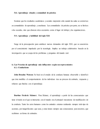 5.8.- Aprendizaje situado y comunidad de práctica
Sostiene que los resultados académicos y sociales mejorarán sólo cuando las aulas se conviertan
en comunidades de aprendizaje y enseñanza. Las comunidades de práctica por parte, no se limitan
a las escuelas, sino que abarcan otros escenarios como el lugar de trabajo y las organizaciones.
5.9.- Aprendizaje y habilidad del siglo XX1
Surge de la preocupación para satisfacer nuevas demandas del siglo XX1, que se caracteriza
por el conocimiento impulsado por la tecnología. Implica un trabajo colaborativo basado en la
investigación que se ocupa de los problemas y preguntas del mundo real.
6.- Las 9 teorías de aprendizaje más influyentes según sus representantes
6.1.- Conductismo
John Broadus Watson: Se basó en el estudio de la conducta humana observable e identificó
que ésta modifica el comportamiento de los individuos tras un proceso de estímulo, respuesta y
refuerzo que finaliza con el aprendizaje.
Burrhus Frederic Skinner: Para Skinner, el aprendizaje a partir de las consecuencias que
tiene el modo en el que se interactúa con el mundo era el principal mecanismo de modificación de
la conducta. Tanto los seres humanos como los animales estamos realizando siempre todo tipo de
acciones, por insignificantes que sean, y estas tienen siempre una consecuencia para nosotros, que
recibimos en forma de estímulos.
 