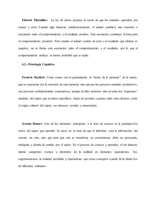 Edward Thorndike: La ley de efecto propuso la teoría de que los animales aprenden por
ensayo y error. Cuando algo funciona satisfactoriamente, el animal establece una conexión o
asociación entre el comportamiento y el resultado positivo. Esta asociación constituye la base para
el comportamiento posterior. Pero cuando el animal comete un error o el resultado que obtiene es
negativo, no se forma esta asociación entre el comportamiento y el resultado, por lo que el
comportamiento ineficaz es menos probable que se repita.
6.2.- Psicología Cognitiva
Frederic Bartlett: Como ocurre con el pensamiento, la “teoría de la memoria” de la mente,
que se caracteriza por la retención de esta memoria más que por los procesos mentales productivos,
son procesos verdaderamente constructivos porque en ellos invierten más en todos los "esquemas"
mentales del sujeto que en datos específicos tratan de recordar o pensar entre otros factores como
el origen cultural del sujeto, sus intereses sociales y emocionales.
Jerome Bruner: Uno de los elementos principales a la hora de conocer es la participación
activa del sujeto que aprende. Es decir, no se trata de que el individuo coja la información del
exterior sin más, sino que para que esta se transforme en conocimiento debe ser procesada,
trabajada y dotada de sentido por el sujeto. En el proceso de conocer y aprender, el ser humano
intenta categorizar eventos y elementos de la realidad en elementos equivalentes. Así,
experimentamos la realidad percibida y experiencias que crean conceptos a partir de la distinción
de diferentes estímulos.
 