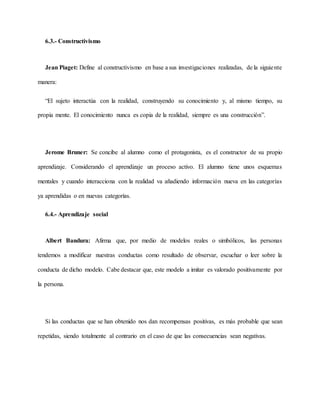 6.3.- Constructivismo
Jean Piaget: Define al constructivismo en base a sus investigaciones realizadas, de la siguiente
manera:
“El sujeto interactúa con la realidad, construyendo su conocimiento y, al mismo tiempo, su
propia mente. El conocimiento nunca es copia de la realidad, siempre es una construcción”.
Jerome Bruner: Se concibe al alumno como el protagonista, es el constructor de su propio
aprendizaje. Considerando el aprendizaje un proceso activo. El alumno tiene unos esquemas
mentales y cuando interacciona con la realidad va añadiendo información nueva en las categorías
ya aprendidas o en nuevas categorías.
6.4.- Aprendizaje social
Albert Bandura: Afirma que, por medio de modelos reales o simbólicos, las personas
tendemos a modificar nuestras conductas como resultado de observar, escuchar o leer sobre la
conducta de dicho modelo. Cabe destacar que, este modelo a imitar es valorado positivamente por
la persona.
Si las conductas que se han obtenido nos dan recompensas positivas, es más probable que sean
repetidas, siendo totalmente al contrario en el caso de que las consecuencias sean negativas.
 