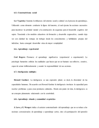 6.5.- Constructivismo social
Lev Vygotsky: Sustenta la influencia del entorno social y cultural en el proceso de aprendizaje.
Utilizando como elemento conductor la figura del maestro, el cual ejecuta las acciones necesarias
para incentivar la actividad mental y la construcción de esquemas para el desarrollo cognitivo del
sujeto. Trasciende a los modelos educativos de formación y desarrollo cognoscitivo, cuando deja
ver con claridad las ventajas de trabajar desde los conocimientos y habilidades propias del
individuo, hasta conseguir desarrollar otras de mayor complejidad.
6.6.- Aprendizaje experiencial
Carl Rogers: Promueve el aprendizaje significativo (experiencial o experimental) La
psicología humanista enfatiza las cualidades que hacen que un ser humano sea reflexivo, creativo,
capaz de actuar deliberadamente y asumir la responsabilidad de sus acciones.
6.7.- Inteligencias múltiples
Howard Gardner: La inteligencia es una expresión plural, es decir, la diversidad de las
capacidades humanas. De acuerdo con Howard Gardner la inteligencia involucra la capacidad para
resolver problemas y para crear productos culturales. Desde este punto de vista, la inteligencia es
un concepto plenamente relacionado con la creatividad.
6.8.- Aprendizaje situado y comunidad en práctica
J. Lave, y E. Wenger: indica el carácter contextualizado del aprendizaje que no se reduce a las
nociones convencionales de aprendizaje o aprendizaje activo, sino a la participación del aprendiz
 