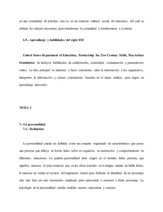 en una comunidad de práctica; esto es, en un contexto cultural, social, de relaciones, del cual se
obtiene los saberes necesarios para transformar la comunidad y transformarse a sí mismo.
6.9.- Aprendizaje y habilidades del siglo XXI
United States Department of Education, Partnership for 21st Century Skills, MacArthur
Foundation: Se incluyen habilidades de colaboración, creatividad, comunicación y pensamiento
crítico. La idea principal es sintetizar y hacer conexiones entre la información y los argumentos,
interpretar la información y extraer conclusiones basadas en el mejor análisis, para lograr un
aprendizaje innovador.
TEMA 3
7.- La personalidad.
7.1.- Definición:
La personalidad puede ser definida como un conjunto organizado de características que posee
una persona que influye en forma única sobre su cognición, su motivación, y comportamiento en
diferentes situaciones. La palabra personalidad tiene origen en el término latino persona, que
significa mascara. Es para remarcar que, en las obras teatrales en el antiguo mundo de habla latina,
la mascara no estaba al servicio del argumento teatral para disfrazar la identidad de un personaje
sino más bien era una convención empleada para representar o encarnar a dicho personaje. La
psicología de la personalidad estudia también nuestro autoestima y carácter.
 
