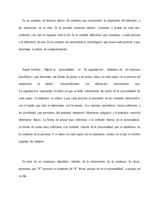 Es un conjunto de factores típicos de conducta que caracterizan la adaptación del individuo a
las situaciones de su vida. Es la peculiar estructura interior, constante y propia de cada uno,
conforme a la cual se organiza todo el ser. Es la variable individual que constituye a cada persona
y la diferencia de otra. Es el conjunto de características psicológicas que posee cada persona y que
determina su forma de comportamiento.
Según Gordon Allport la personalidad es "la organización dinámica de los sistemas
psicofísicos que determina una forma de pensar y de actuar, única en cada sujeto en su proceso de
adaptación al medio”. Desmembrando esa afirmación encontramos que:
La organización representa el orden en que se halla estructurada las partes de la personalidad de
cada sujeto. Lo dinámico se refiere a que cada persona se encuentra en un constante intercambio
con el medio que sólo se interrumpe con la muerte. Los sistemas psicofísicos hacen referencia a
las actividades que provienen del principio inmaterial (fenómeno psíquico) y el principio material
(fenómeno físico). La forma de pensar hace referencia a la vertiente interna de la personalidad.
La forma de actuar hace referencia a la vertiente externa de la personalidad que se manifiesta en
la conducta de la persona. Y es única en cada sujeto por la naturaleza caótica en el que el cerebro
organiza las sinapsis.
Se trata de un constructo hipotético inferido de la observación de la conducta. Es decir,
pensamos que “X” persona se comporta de “X” forma porque así es su personalidad, o porque así
es ella.
 