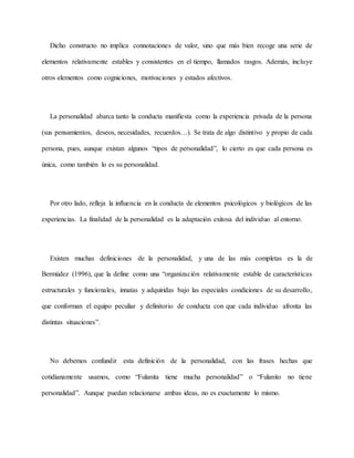 Dicho constructo no implica connotaciones de valor, sino que más bien recoge una serie de
elementos relativamente estables y consistentes en el tiempo, llamados rasgos. Además, incluye
otros elementos como cogniciones, motivaciones y estados afectivos.
La personalidad abarca tanto la conducta manifiesta como la experiencia privada de la persona
(sus pensamientos, deseos, necesidades, recuerdos…). Se trata de algo distintivo y propio de cada
persona, pues, aunque existan algunos “tipos de personalidad”, lo cierto es que cada persona es
única, como también lo es su personalidad.
Por otro lado, refleja la influencia en la conducta de elementos psicológicos y biológicos de las
experiencias. La finalidad de la personalidad es la adaptación exitosa del individuo al entorno.
Existen muchas definiciones de la personalidad, y una de las más completas es la de
Bermúdez (1996), que la define como una “organización relativamente estable de características
estructurales y funcionales, innatas y adquiridas bajo las especiales condiciones de su desarrollo,
que conforman el equipo peculiar y definitorio de conducta con que cada individuo afronta las
distintas situaciones”.
No debemos confundir esta definición de la personalidad, con las frases hechas que
cotidianamente usamos, como “Fulanita tiene mucha personalidad” o “Fulanito no tiene
personalidad”. Aunque puedan relacionarse ambas ideas, no es exactamente lo mismo.
 