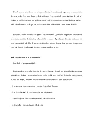 Cuando usamos estas frases nos estamos refiriendo (o imaginando) a personas con un carácter
fuerte o con las ideas muy claras; es decir, utilizamos la personalidad como sinónimo de carácter.
Incluso, si matizáramos más aún, veríamos que el carácter es un constructo más biológico o innato;
sería como la manera en la que una persona reacciona habitualmente frente a una situación.
Por contra, cuando hablamos de alguien “sin personalidad”, pensamos en personas con las ideas
poco claras, con falta de iniciativa, influenciables o incluso dependientes. Es decir, atribuimos no
tener personalidad a la falta de ciertas características que no siempre tiene que tener una persona
para que sigamos considerando que tiene una personalidad u otra.
8.- Características de la personalidad.
8.1.- Qué es la personalidad?
La personalidad es el sello distintivo de cada ser humano, formada por la combinación de rasgos
y cualidades distintos. Independientemente de las definiciones que han formulado los expertos a
lo largo del tiempo, podemos destacar una serie de características en la personalidad.
-Es un esquema para comprender y explicar la conducta humana.
-Es la forma habitual de comportamiento de una persona.
-Se produce por la unión del temperamento y la socialización.
-Se desarrolla y cambia durante toda la vida.
 