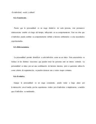 -Es individual, social y cultural
8.2.-Consistente.
Puesto que la personalidad es un rasgo distintivo de cada persona, éste permanece
relativamente estable a lo largo del tiempo, influyendo en su comportamiento. Esto no evita que
el individuo pueda cambiar su comportamiento debido a factores ambientales o a las necesidades
experimentadas.
8.3.-Diferenciadora.
La personalidad permite identificar a cada individuo como un ser único. Esta característica se
traduce en las distintas reacciones que pueden tener las personas ante un mismo estímulo. La
personalidad es única por ser una combinación de factores internos, pero si queremos utilizarla
como criterio de segmentación, se pueden destacar uno o varios rasgos comunes.
8.4.-Evolutiva.
Aunque la personalidad es un rasgo consistente, puede variar a largo plazo por
la interacción con el medio, por las experiencias vividas por el individuo o simplemente, a medida
que el individuo va madurando.
 