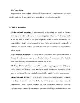 8.5.-No predictiva
La personalidad es una compleja combinación de características y comportamientos que hacen
difícil la predicción de la respuesta de los consumidores a los estímulos sugeridos.
9.- Tipos de personalidad.
9.1.- Personalidad paranoide.- El sujeto paranoide es desconfiado por naturaleza. Siempre
atento esperando pillar con las manos en la masa a aquél que le traicione. Ve fantasmas donde
no los hay. Todo el mundo es una gran conspiración contra sí mismo. Es cauteloso, sus
interpretaciones siempre son complicadas y falsas. Teme ser secretamente manipulado o
controlado. La ansiedad continua que sufren provocada por sus "manías" les hace a menudo
solicitar terapia.
9.2.- Personalidad esquizoide.- La palabra clave es el aislamiento y su estrategia mantenerse a
distancia de los demás para preservar su soledad al máximo. El acercamiento de los demás lo
viven como intrusión y ello representa una amenaza para su vida.
9.3.- Personalidad esquizotípica. - Anormalidades de la percepción, pensamiento, del lenguaje
y de la conducta; que no llega a reunir los criterios para la esquizofrenia. Los sujetos de este
grupo serian: introvertidos, mal socializados, desajustados emocionalmente e independientes.
9.4.- Personalidad histriónica.- Se viven como encantadoras con cierto estilo y totalmente
merecedoras de atención por parte de los demás. Necesitan cautivar como modo de
funcionamiento, atraer, expresar emociones de forma abiertamente manifiesta. Son unos
excelentes actores, pues su vida entera parece puro teatro. Confabulan, manipulan siempre para
 