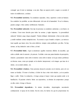 conseguir que el resto se mantenga a sus pies. Bajo un aspecto jovial y seguro se esconde el
temor a la indiferencia y rechazo.
9.5.- Personalidad narcisista.- Se consideran especiales, divas, superiores a todo ser humano.
Esa condición les posibilita un trato diferenciado del resto de la humanidad. Si no lo obtienen,
pueden castigar o bien sentirse terriblemente frustrados.
9.6.- Personalidad antisocial.- Este tipo de personas se consideran autónomas y con fuerza en
sí mismas. Creen tener derecho para violar las normas y reglas impuestas. La personalidad
antisocial "primero pega y luego pregunta". Pueden delinquir abiertamente o bien ser más sutiles
y estafar mediante astutas manipulaciones. Su creencia es que el mundo es injusto y yo merezco
tener aquello que tienen otros. Sus actos delictivos siempre están justificados por ellos. No hay
normas, no hay distinción entre el bien y el mal.
9.7.- Personalidad límite.- Aquí se amontonan aquellos trastornos difíciles de encasillar, que
están a caballo entre la neurosis y la psicosis. Se define como una pauta duradera de percepción,
relación y pensamiento tanto sobre el entorno como sobre sí mismo en la que existen problemas
en diversas zonas, como por ejemplo en la relación interpersonal, en la imagen que tiene de sí
mismo, en su estado anímico, etc.
9.8.- Personalidad evitadora.- Estas personas desean la cercanía con el entorno, pero a la vez
temen ser heridas. El temor al rechazo, al dolor les hace evitar toda relación y así no pueden
llegar a sufrir. Evitan la evaluación, el riesgo porque el mayor temor que pueden sentir es la
humillación. El paciente evitativo limita sus expectativas, se abstiene de compromisos porque
en ellos existe el riesgo al fracaso.
9.9.- Personalidad dependiente.- Se sienten desvalidos, desprotegidos necesitando
continuamente el apoyo de los demás. Son los otros, los fuertes los que les proporcionan los
 